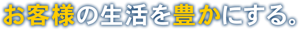 お客様の生活を豊かにする。そのお手伝いをするのがわたしたちの仕事です。